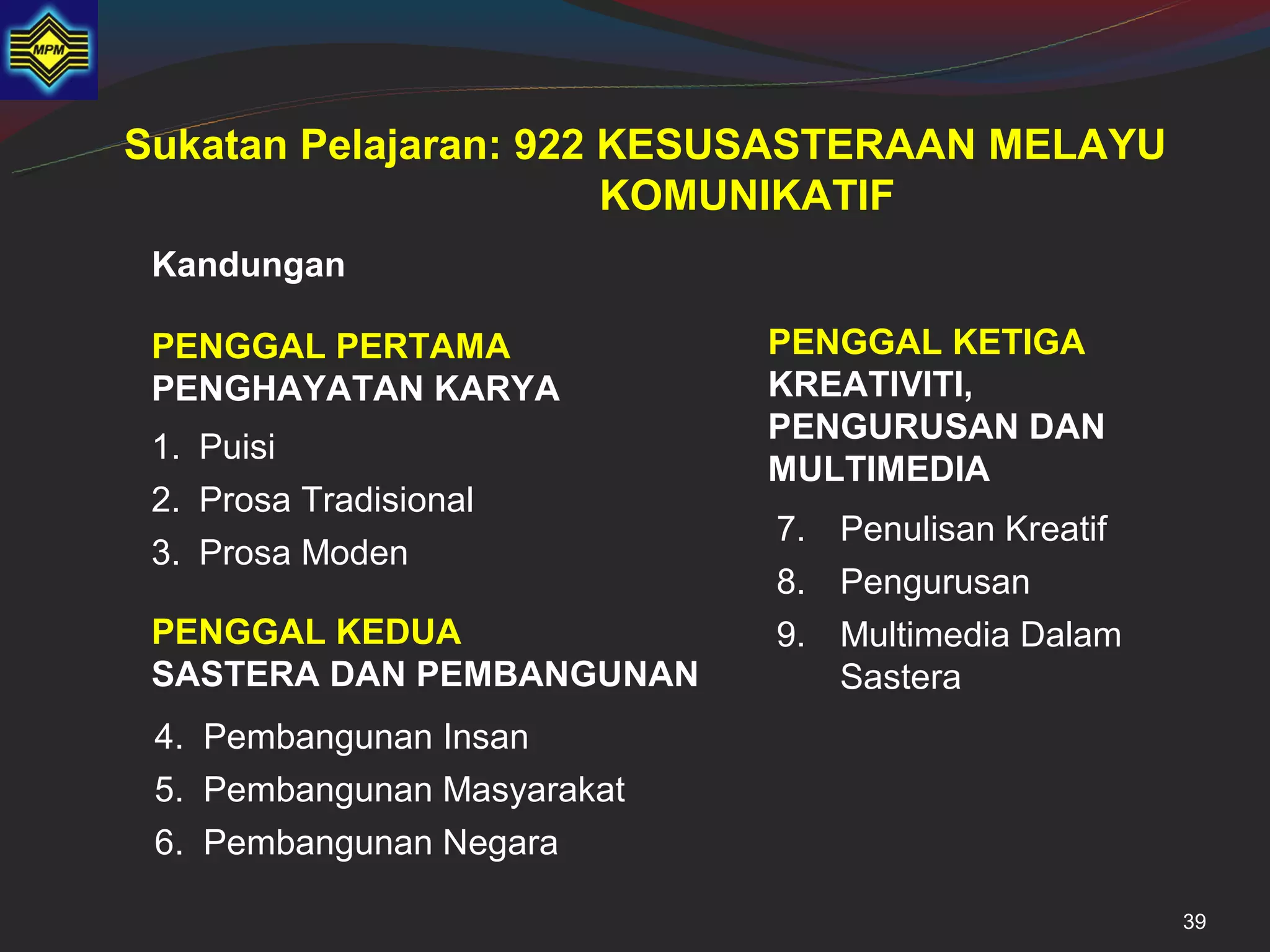 Sukatan Pelajaran: 922 KESUSASTERAAN MELAYU
                       KOMUNIKATIF
 Kandungan

 PENGGAL PERTAMA             PENGGAL KETIGA
 PENGHAYATAN KARYA           KREATIVITI,
                             PENGURUSAN DAN
 1. Puisi
                             MULTIMEDIA
 2. Prosa Tradisional
                             7. Penulisan Kreatif
 3. Prosa Moden
                             8. Pengurusan
 PENGGAL KEDUA               9. Multimedia Dalam
 SASTERA DAN PEMBANGUNAN        Sastera
 4. Pembangunan Insan
 5. Pembangunan Masyarakat
 6. Pembangunan Negara

                                                    39
 
