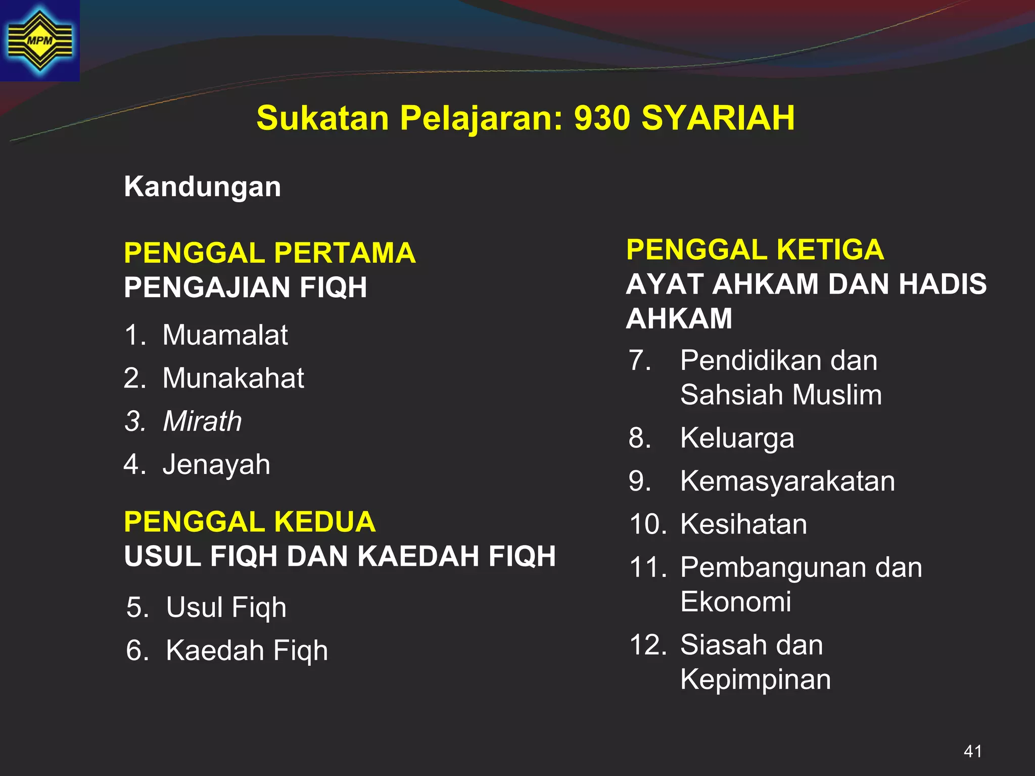 Sukatan Pelajaran: 930 SYARIAH
Kandungan

PENGGAL PERTAMA               PENGGAL KETIGA
PENGAJIAN FIQH                AYAT AHKAM DAN HADIS
                              AHKAM
1.   Muamalat
                              7. Pendidikan dan
2.   Munakahat
                                  Sahsiah Muslim
3.   Mirath
                              8. Keluarga
4.   Jenayah
                              9. Kemasyarakatan
PENGGAL KEDUA                 10. Kesihatan
USUL FIQH DAN KAEDAH FIQH     11. Pembangunan dan
5. Usul Fiqh                      Ekonomi
6. Kaedah Fiqh                12. Siasah dan
                                  Kepimpinan

                                                41
 