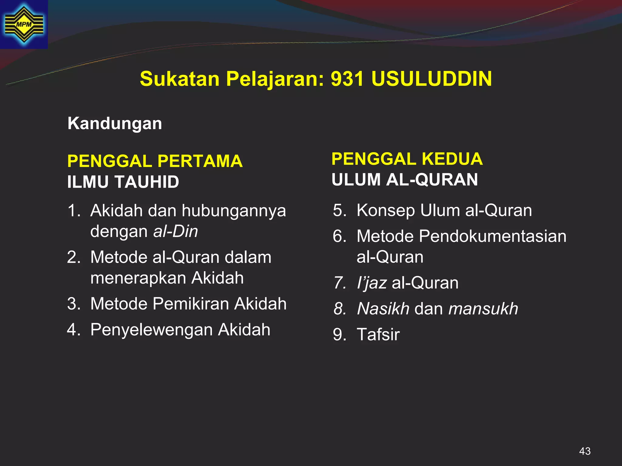 Sukatan Pelajaran: 931 USULUDDIN

Kandungan

PENGGAL PERTAMA              PENGGAL KEDUA
ILMU TAUHID                  ULUM AL-QURAN
1. Akidah dan hubungannya    5. Konsep Ulum al-Quran
   dengan al-Din             6. Metode Pendokumentasian
2. Metode al-Quran dalam        al-Quran
   menerapkan Akidah         7. I’jaz al-Quran
3. Metode Pemikiran Akidah   8. Nasikh dan mansukh
4. Penyelewengan Akidah      9. Tafsir




                                                          43
 