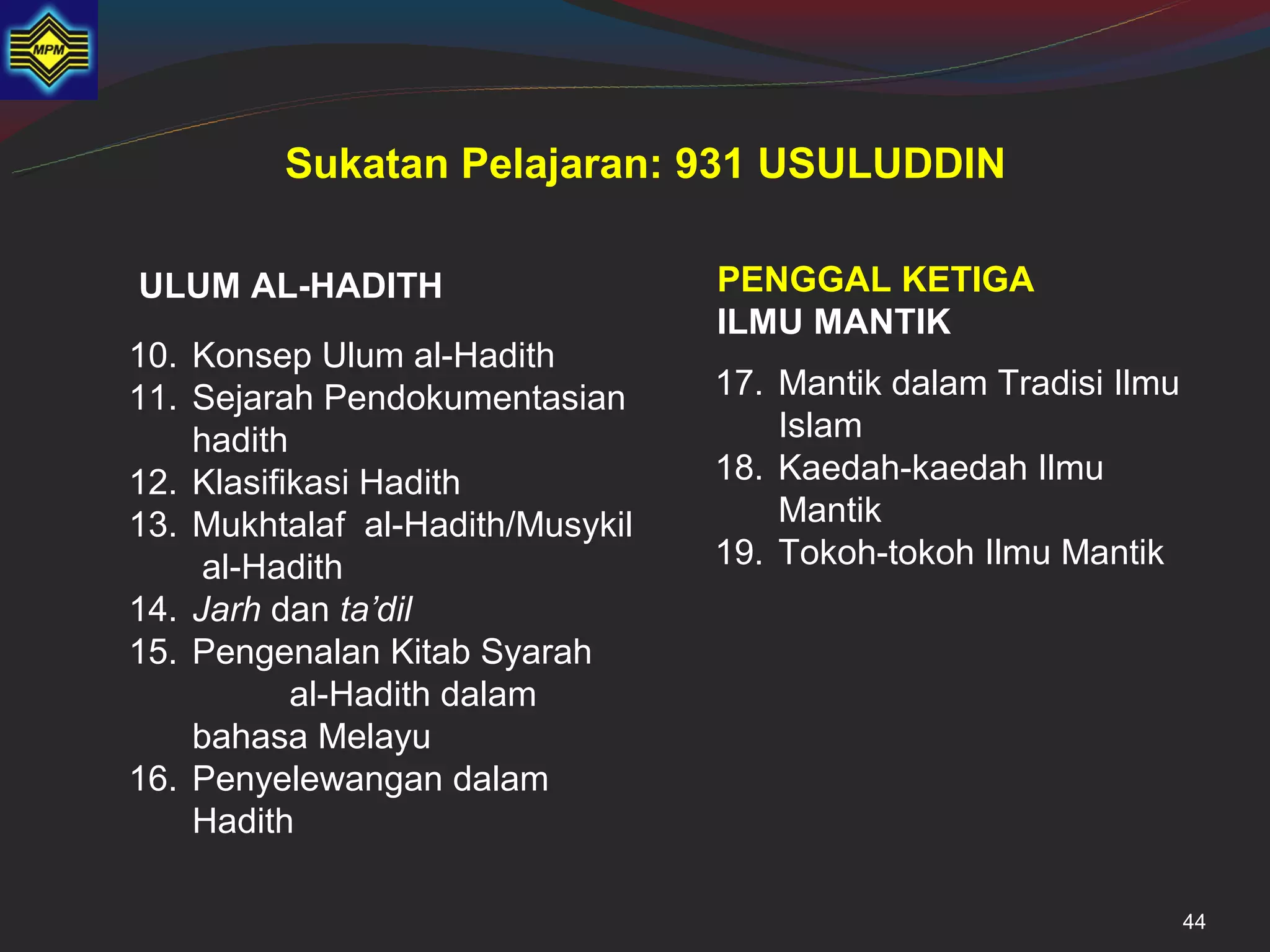 Sukatan Pelajaran: 931 USULUDDIN

ULUM AL-HADITH                    PENGGAL KETIGA
                                  ILMU MANTIK
10. Konsep Ulum al-Hadith
11. Sejarah Pendokumentasian      17. Mantik dalam Tradisi Ilmu
    hadith                            Islam
12. Klasifikasi Hadith            18. Kaedah-kaedah Ilmu
13. Mukhtalaf al-Hadith/Musykil       Mantik
     al-Hadith                    19. Tokoh-tokoh Ilmu Mantik
14. Jarh dan ta’dil
15. Pengenalan Kitab Syarah
           al-Hadith dalam
    bahasa Melayu
16. Penyelewangan dalam
    Hadith

                                                                  44
 