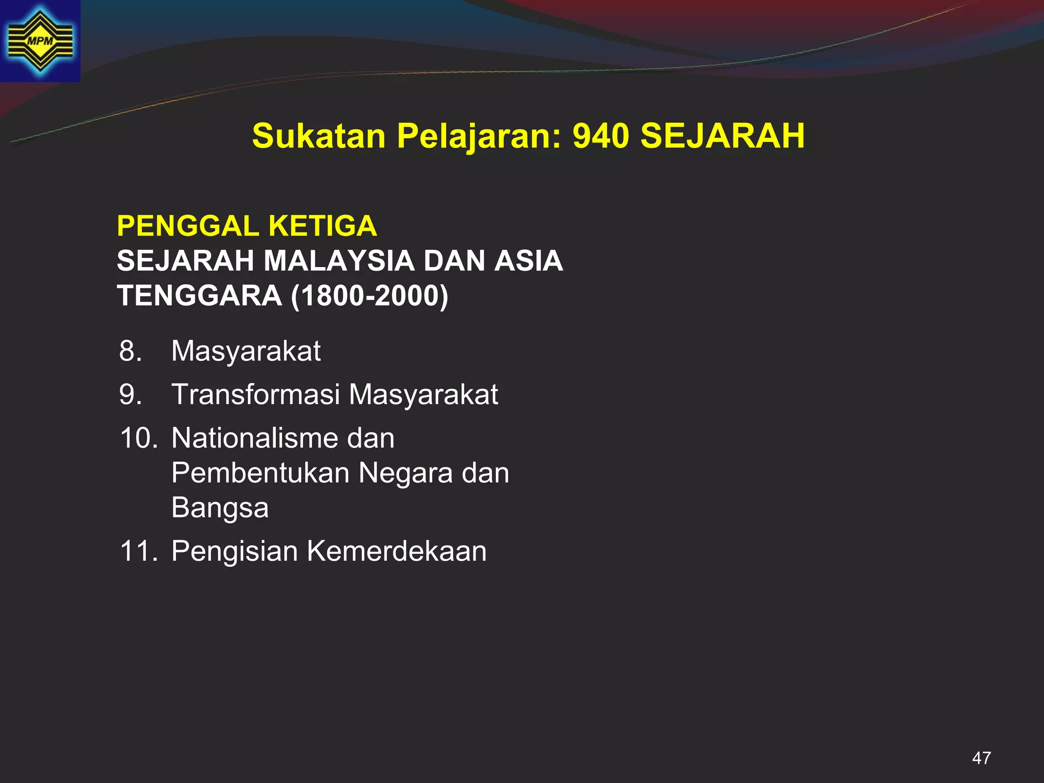 Sukatan Pelajaran: 940 SEJARAH

PENGGAL KETIGA
SEJARAH MALAYSIA DAN ASIA
TENGGARA (1800-2000)
8. Masyarakat
9. Transformasi Masyarakat
10. Nationalisme dan
    Pembentukan Negara dan
    Bangsa
11. Pengisian Kemerdekaan




                                         47
 