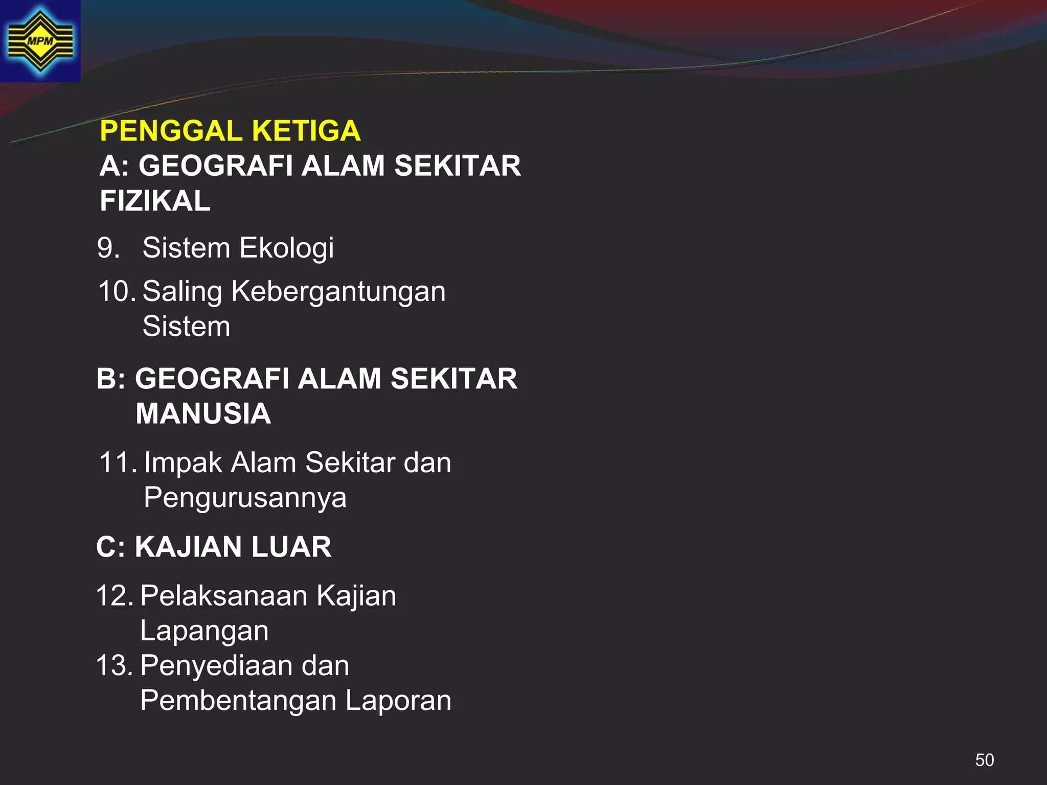 PENGGAL KETIGA
A: GEOGRAFI ALAM SEKITAR
FIZIKAL
9. Sistem Ekologi
10. Saling Kebergantungan
    Sistem
B: GEOGRAFI ALAM SEKITAR
   MANUSIA
11. Impak Alam Sekitar dan
    Pengurusannya
C: KAJIAN LUAR
12. Pelaksanaan Kajian
    Lapangan
13. Penyediaan dan
    Pembentangan Laporan
                             50
 