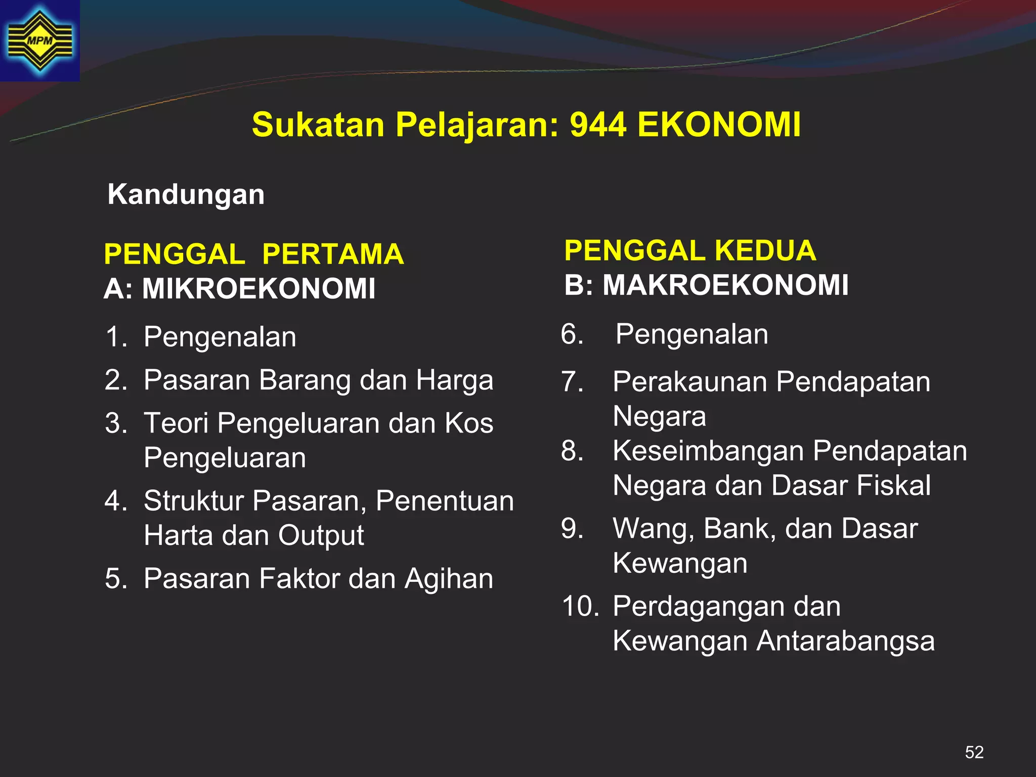 Sukatan Pelajaran: 944 EKONOMI
Kandungan

PENGGAL PERTAMA                  PENGGAL KEDUA
A: MIKROEKONOMI                  B: MAKROEKONOMI
1. Pengenalan                    6.   Pengenalan
2. Pasaran Barang dan Harga      7. Perakaunan Pendapatan
3. Teori Pengeluaran dan Kos         Negara
   Pengeluaran                   8. Keseimbangan Pendapatan
                                     Negara dan Dasar Fiskal
4. Struktur Pasaran, Penentuan
   Harta dan Output              9. Wang, Bank, dan Dasar
                                     Kewangan
5. Pasaran Faktor dan Agihan
                                 10. Perdagangan dan
                                     Kewangan Antarabangsa


                                                           52
 