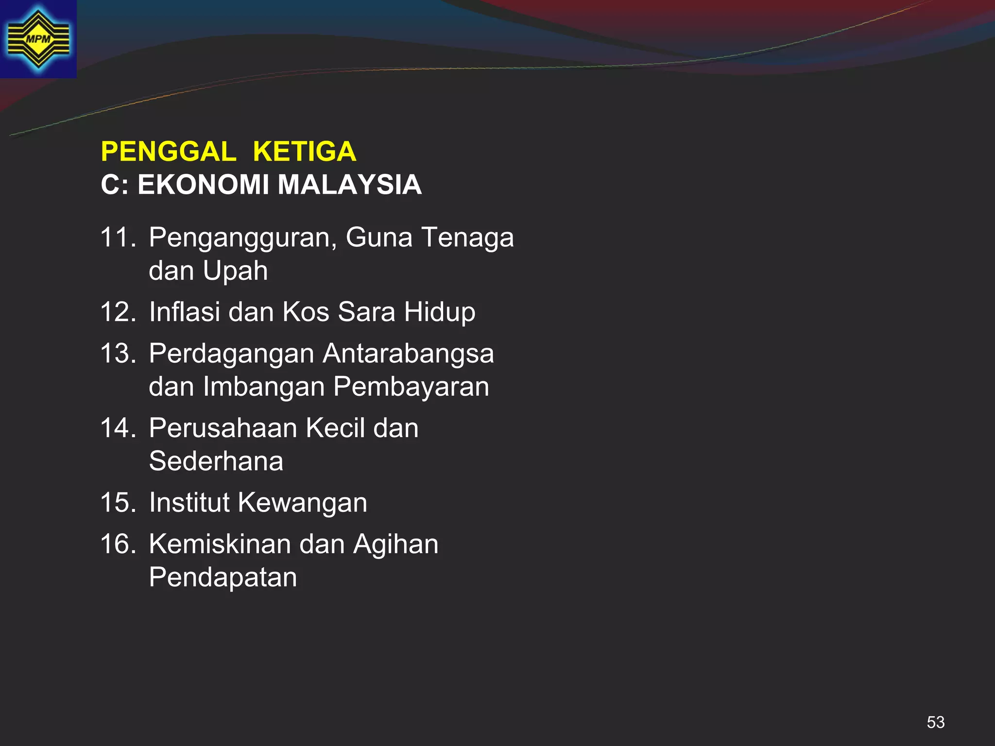 PENGGAL KETIGA
C: EKONOMI MALAYSIA
11. Pengangguran, Guna Tenaga
    dan Upah
12. Inflasi dan Kos Sara Hidup
13. Perdagangan Antarabangsa
    dan Imbangan Pembayaran
14. Perusahaan Kecil dan
    Sederhana
15. Institut Kewangan
16. Kemiskinan dan Agihan
    Pendapatan




                                 53
 