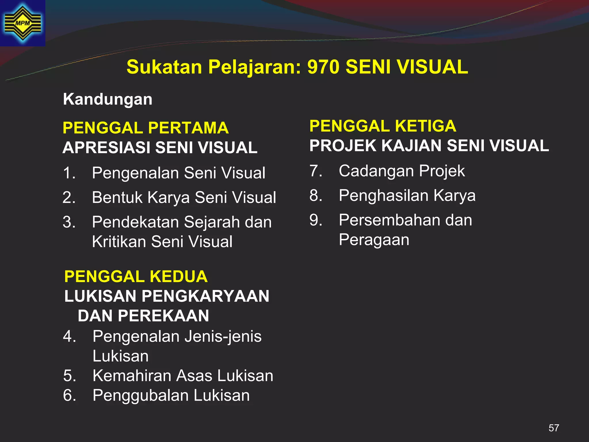 Sukatan Pelajaran: 970 SENI VISUAL
Kandungan
PENGGAL PERTAMA               PENGGAL KETIGA
APRESIASI SENI VISUAL         PROJEK KAJIAN SENI VISUAL
1. Pengenalan Seni Visual     7. Cadangan Projek
2. Bentuk Karya Seni Visual   8. Penghasilan Karya
3. Pendekatan Sejarah dan     9. Persembahan dan
   Kritikan Seni Visual          Peragaan

PENGGAL KEDUA
LUKISAN PENGKARYAAN
  DAN PEREKAAN
4. Pengenalan Jenis-jenis
   Lukisan
5. Kemahiran Asas Lukisan
6. Penggubalan Lukisan
                                                      57
 