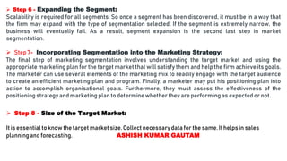  Step 6 - Expanding the Segment:
Scalability is required for all segments. So once a segment has been discovered, it must be in a way that
the firm may expand with the type of segmentation selected. If the segment is extremely narrow, the
business will eventually fail. As a result, segment expansion is the second last step in market
segmentation.
 Step 7- Incorporating Segmentation into the Marketing Strategy:
The final step of marketing segmentation involves understanding the target market and using the
appropriate marketing plan for the target market that will satisfy them and help the firm achieve its goals.
The marketer can use several elements of the marketing mix to readily engage with the target audience
to create an efficient marketing plan and program. Finally, a marketer may put his positioning plan into
action to accomplish organisational goals. Furthermore, they must assess the effectiveness of the
positioning strategy and marketing plan to determine whether they are performingas expected or not.
 Step 8 - Size of the Target Market:
It is essential to know the target market size. Collect necessary data for the same. It helps in sales
planning and forecasting. ASHISH KUMAR GAUTAM
 