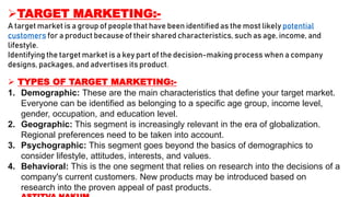 TARGET MARKETING:-
A target market is a group of people that have been identified as the most likely potential
customers for a product because of their shared characteristics, such as age, income, and
lifestyle.
Identifying the target market is a key part of the decision-making process when a company
designs, packages, and advertises its product.
 TYPES OF TARGET MARKETING:-
1. Demographic: These are the main characteristics that define your target market.
Everyone can be identified as belonging to a specific age group, income level,
gender, occupation, and education level.
2. Geographic: This segment is increasingly relevant in the era of globalization.
Regional preferences need to be taken into account.
3. Psychographic: This segment goes beyond the basics of demographics to
consider lifestyle, attitudes, interests, and values.
4. Behavioral: This is the one segment that relies on research into the decisions of a
company's current customers. New products may be introduced based on
research into the proven appeal of past products.
 
