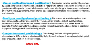 •Use or application-based positioning = Companies can also position themselves
by associating with a certain use or application. People who adhere to a healthy lifestyle create a
great demand for products that help increase performance in the gym. Hence, many businesses
offer nutritional supplements. These brands sell supplements that are high in calories, vitamins,
and minerals.
•Quality or prestige-based positioning = The brands we are talking about now
don’t concentrate on their price point; they focus on their prestige or high quality instead.
Sometimes, it’s the reputation that makes a brand attract customers. Let’s take Rolex, for
example. This famous watch brand is associated with achievement and excellence in sport and
is popular among powerful and wealthy people.
•Competitor-based positioning = The strategy involves using competitors’
alternatives to differentiate products and highlight their advantages. It helps brands distinguish
their products and show their uniqueness.
ANUJ PAL
 