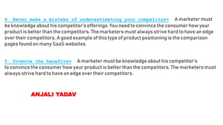 4. Never make a mistake of underestimating your competitor= A marketer must
be knowledge about his competitor’s offerings. You need to convince the consumer how your
product is better than the competitors. The marketers must always strive hard to have an edge
over their competitors. A good example of this type of product positioning is the comparison
pages found on many SaaS websites
5. Promote the benefits= A marketer must be knowledge about his competitor’s
to convince the consumer how your product is better than the competitors. The marketers must
always strive hard to have an edge over their competitors.
ANJALI YADAV
 