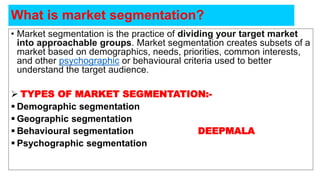 • Market segmentation is the practice of dividing your target market
into approachable groups. Market segmentation creates subsets of a
market based on demographics, needs, priorities, common interests,
and other psychographic or behavioural criteria used to better
understand the target audience.
 TYPES OF MARKET SEGMENTATION:-
 Demographic segmentation
 Geographic segmentation
 Behavioural segmentation DEEPMALA
 Psychographic segmentation
What is market segmentation?
 