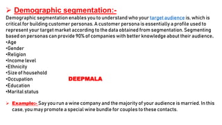  Demographic segmentation:-
Demographic segmentation enables you to understand who your target audience is, which is
critical for building customer personas. A customer persona is essentially a profile used to
represent your target market according to the data obtained from segmentation. Segmenting
based on personas can provide 90% of companies with better knowledge about their audience.
•Age
•Gender
•Religion
•Income level
•Ethnicity
•Size of household
•Occupation DEEPMALA
•Education
•Marital status
 Example:- Say you run a wine company and the majority of your audience is married. In this
case, you may promote a special wine bundle for couples to these contacts.
 