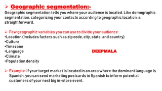  Geographic segmentation:-
Geographic segmentation tells you where your audience is located. Like demographic
segmentation, categorizing your contacts according to geographic location is
straightforward.
 Few geographic variables you can use to divide your audience:
•Location (Includes factors such as zip code, city, state, and country)
•Culture
•Timezone
•Language DEEPMALA
•Climate
•Population density
 Example: If your target market is located in an area where the dominant language is
Spanish, you can send marketing postcards in Spanish to inform potential
customers of your next big in-store event.
 
