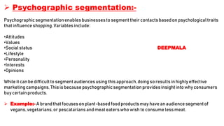  Psychographic segmentation:-
Psychographic segmentationenables businesses to segment their contacts based on psychologicaltraits
that influence shopping.Variables include:
•Attitudes
•Values
•Social status DEEPMALA
•Lifestyle
•Personality
•Interests
•Opinions
While it can be difficult to segment audiences using this approach,doing so results in highly effective
marketing campaigns. This is because psychographicsegmentationprovidesinsight into why consumers
buy certain products.
 Example:- A brand that focuses on plant-based food products may have an audience segment of
vegans, vegetarians,or pescatariansand meat eaters who wish to consume less meat.
 