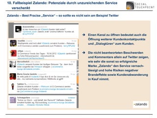 10. Fallbeispiel Zalando: Potenziale durch unzureichenden Service
   verschenkt

Zalando – Best Pracise „Service“ – so sollte es nicht sein am Beispiel Twitter




                                                     Einen Kanal zu öffnen bedeutet auch die
                                                      Öffnung weiterer Kundenkontaktpunkte
                                                      und „Dialogtüren“ zum Kunden.

                                                     Die nicht beantworteten Beschwerden
                                                      und Kommentare allein auf Twitter zeigen,
                                                      wie sehr die sonst so erfolgreiche
                                                      Marke „Zalando“ den Service vernach-
                                                      lässigt und hohe Risiken negativer
                                                      Brandeffekte sowie Kundenabwanderung
                                                      in Kauf nimmt.
 