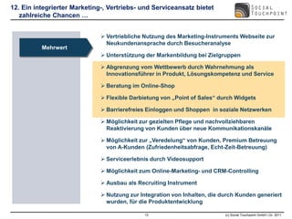 12. Ein integrierter Marketing-, Vertriebs- und Serviceansatz bietet
   zahlreiche Chancen …


                               Vertriebliche Nutzung des Marketing-Instruments Webseite zur
                                Neukundenansprache durch Besucheranalyse
          Mehrwert
                               Unterstützung der Markenbildung bei Zielgruppen

                               Abgrenzung vom Wettbewerb durch Wahrnehmung als
                                Innovationsführer in Produkt, Lösungskompetenz und Service

                               Beratung im Online-Shop

                               Flexible Darbietung von „Point of Sales“ durch Widgets

                               Barrierefreies Einloggen und Shoppen in soziale Netzwerken

                               Möglichkeit zur gezielten Pflege und nachvollziehbaren
                                Reaktivierung von Kunden über neue Kommunikationskanäle

                               Möglichkeit zur „Veredelung“ von Kunden, Premium Betreuung
                                von A-Kunden (Zufriedenheitsabfrage, Echt-Zeit-Betreuung)

                               Serviceerlebnis durch Videosupport

                               Möglichkeit zum Online-Marketing- und CRM-Controlling

                               Ausbau als Recruiting Instrument

                               Nutzung zur Integration von Inhalten, die durch Kunden generiert
                                wurden, für die Produktentwicklung

                                              13                           (c) Social Touchpoint GmbH i.Gr. 2011
 