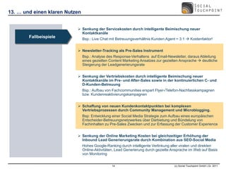 13. … und einen klaren Nutzen


                            Senkung der Servicekosten durch intelligente Beimischung neuer
                             Kontaktkanäle
        Fallbeispiele           Bsp.: Live Chat mit Betreuungsverhältnis Kunden:Agent = 3:1  Kostenfaktor!


                            Newsletter-Tracking als Pre-Sales Instrument
                                Bsp.: Analyse des Response-Verhaltens auf Email-Newsletter, daraus Ableitung
                                eines gezielten Content Marketing Ansatzes zur gezielten Ansprache  deutliche
                                Steigerung der Leadgenerierungsrate


                            Senkung der Vertriebskosten durch intelligente Beimischung neuer
                             Kontaktkanäle im Pre- und After-Sales sowie in der kontinuierlichen C- und
                             D-Kunden-Betreuung
                                Bsp.: Aufbau von Fachcommunities erspart Flyer-/Telefon-Nachfasskampagnen
                                bzw. Kundenreaktivierungskampagnen


                            Schaffung von neuen Kundenkontaktpunkten bei komplexen
                             Vertriebsprozessen durch Community Management und Microblogging.
                                Bsp: Entwicklung einer Social Media Strategie zum Aufbau eines europäischen
                                Entscheider-Betreuungsnetzwerkes über Darbietung und Bündelung von
                                Fachinhalten zu Pre-Sales Zwecken und zur Erfassung der Customer Experience


                            Senkung der Online Marketing Kosten bei gleichzeitiger Erhöhung der
                             Inbound Lead Generierungsrate durch Kombination aus SEO-Social Media
                                Hohes Google-Ranking durch intelligente Verlinkung aller viralen und direkten
                                Online-Aktivitäten, Lead Generierung durch gezielte Ansprache im Web auf Basis
                                von Monitoring


                                                 14                                  (c) Social Touchpoint GmbH i.Gr. 2011
 