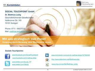 17. Kontaktdaten


 SOCIAL TOUCHPOINT GmbH
 Dr. Matthias Ledig
 Geschäftsführender Gesellschafter
 Heilbronner Str. 165
 70191 Stuttgart

 Phone: 0711 - 90037310
 Mail: matthias.ledig@social-touchpoint.de




 Soziale Touchpoints:

         www.facebook.com/SocialTouchpoint        www.de.linkedin.com/pub/dr-matthias-ledig/15/758/400
         www.facebook.com/matthias.ledig
                                                  http://www.slideshare.net/MatthiasLedig
         www.twitter.com/Social_TP
         www.twitter.com/mledig                   www.xing.com/profile/Matthias_Ledig


                                             18                                 (c) Social Touchpoint GmbH i.Gr. 2011
 
