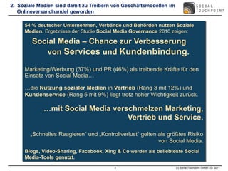 2. Soziale Medien sind damit zu Treibern von Geschäftsmodellen im
   Onlineversandhandel geworden

     54 % deutscher Unternehmen, Verbände und Behörden nutzen Soziale
     Medien. Ergebnisse der Studie Social Media Governance 2010 zeigen:

        Social Media – Chance zur Verbesserung
           von Services und Kundenbindung.

     Marketing/Werbung (37%) und PR (46%) als treibende Kräfte für den
     Einsatz von Social Media…

     …die Nutzung sozialer Medien in Vertrieb (Rang 3 mit 12%) und
     Kundenservice (Rang 5 mit 9%) liegt trotz hoher Wichtigkeit zurück.

             …mit Social Media verschmelzen Marketing,
                                   Vertrieb und Service.

       „Schnelles Reagieren“ und „Kontrollverlust“ gelten als größtes Risiko
                                                          von Social Media.
     Blogs, Video-Sharing, Facebook, Xing & Co werden als beliebteste Social
     Media-Tools genutzt.
                                         3                          (c) Social Touchpoint GmbH i.Gr. 2011
 
