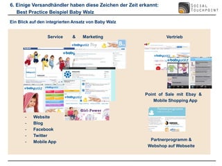 6. Einige Versandhändler haben diese Zeichen der Zeit erkannt:
   Best Practice Beispiel Baby Walz
Ein Blick auf den integrierten Ansatz von Baby Walz


                  Service     &    Marketing                     Vertrieb




                                                        Point of Sale mit Ebay &
                                                            Mobile Shopping App


       -   Website
       -   Blog
       -   Facebook
       -   Twitter
       -   Mobile App                                     Partnerprogramm &
                                                         Webshop auf Webseite
 