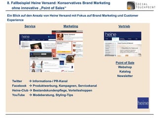 8. Fallbeispiel Heine Versand: Konservatives Brand Marketing
   ohne innovative „Point of Sales“

Ein Blick auf den Ansatz von Heine Versand mit Fokus auf Brand Marketing und Customer
Experience

             Service                 Marketing                          Vertrieb




                                                                      Point of Sale
                                                                       Webshop
                                                                        Katalog
                                                                       Newsletter
   Twitter      Informations-/ PR-Kanal
   Facebook  Produktwerbung, Kampagnen, Servicekanal
   Heine-Club  Bestandskundenpflege, Vorteilsshoppen
   YouTube      Modeberatung, Styling-Tips
 