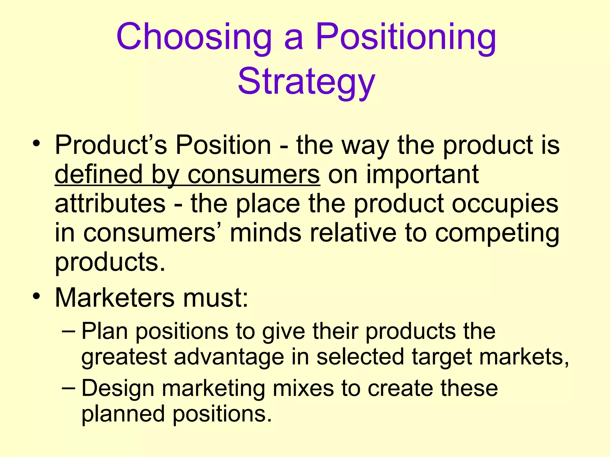 Choosing a Positioning Strategy Product’s Position - the way the product is  defined by consumers  on important attributes - the place the product occupies in consumers’ minds relative to competing products. Marketers must: Plan positions to give their products the greatest advantage in selected target markets, Design marketing mixes to create these planned positions. 