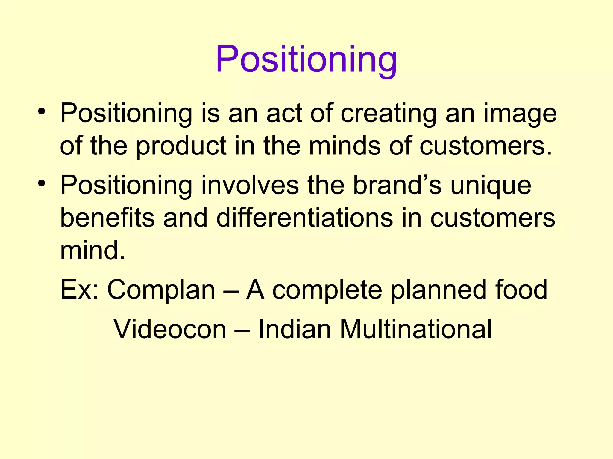 Positioning Positioning is an act of creating an image of the product in the minds of customers. Positioning involves the brand’s unique benefits and differentiations in customers mind. Ex: Complan – A complete planned food   Videocon – Indian Multinational    