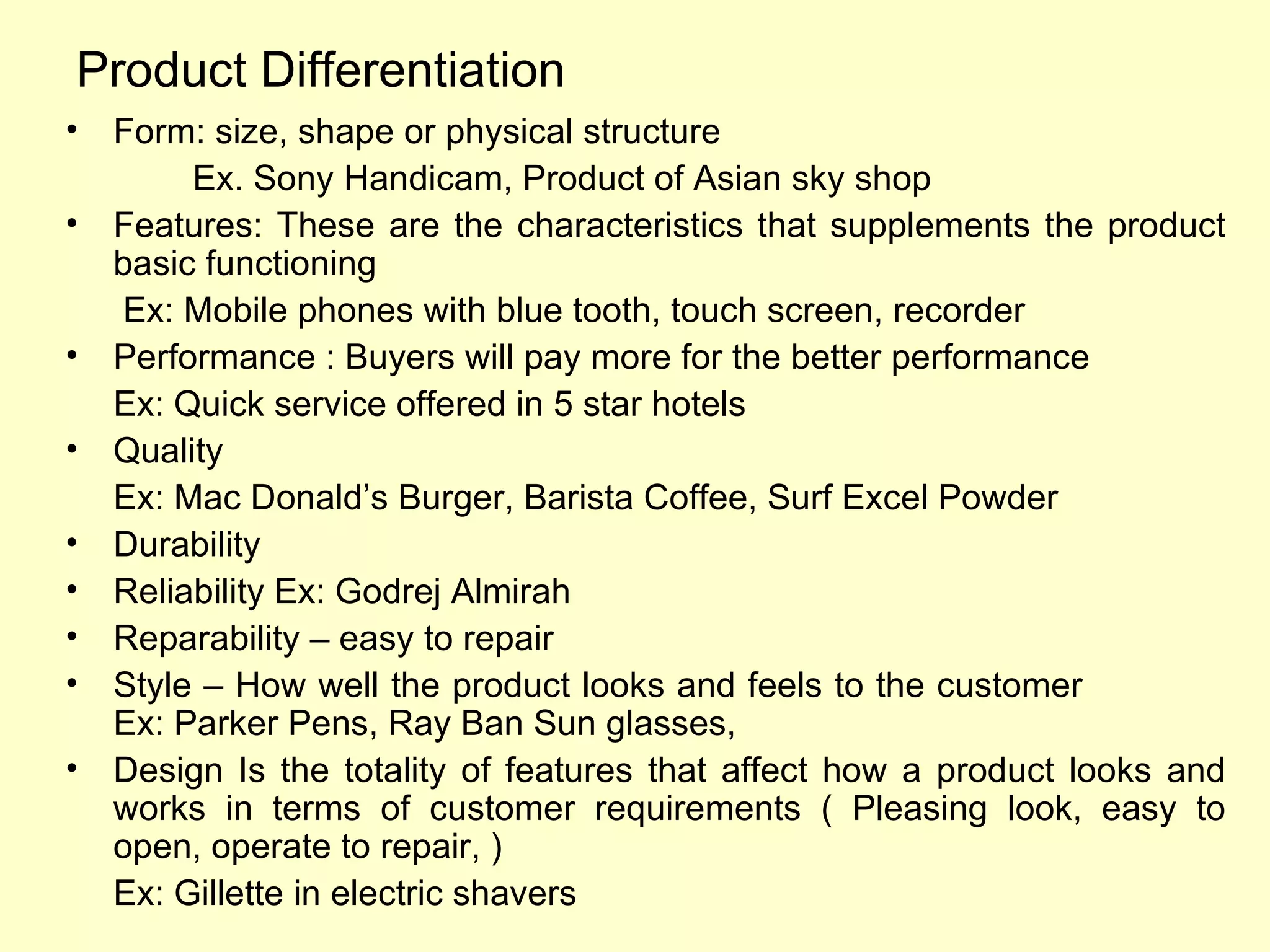 Product Differentiation Form: size, shape or physical structure Ex. Sony Handicam, Product of Asian sky shop Features: These are the characteristics that supplements the product basic functioning   Ex: Mobile phones with blue tooth, touch screen, recorder Performance : Buyers will pay more for the better performance Ex: Quick service offered in 5 star hotels Quality Ex: Mac Donald’s Burger, Barista Coffee, Surf Excel Powder Durability Reliability Ex: Godrej Almirah Reparability – easy to repair Style – How well the product looks and feels to the customer  Ex: Parker Pens, Ray Ban Sun glasses,  Design Is the totality of features that affect how a product looks and works in terms of customer requirements ( Pleasing look, easy to open, operate to repair, ) Ex: Gillette in electric shavers 