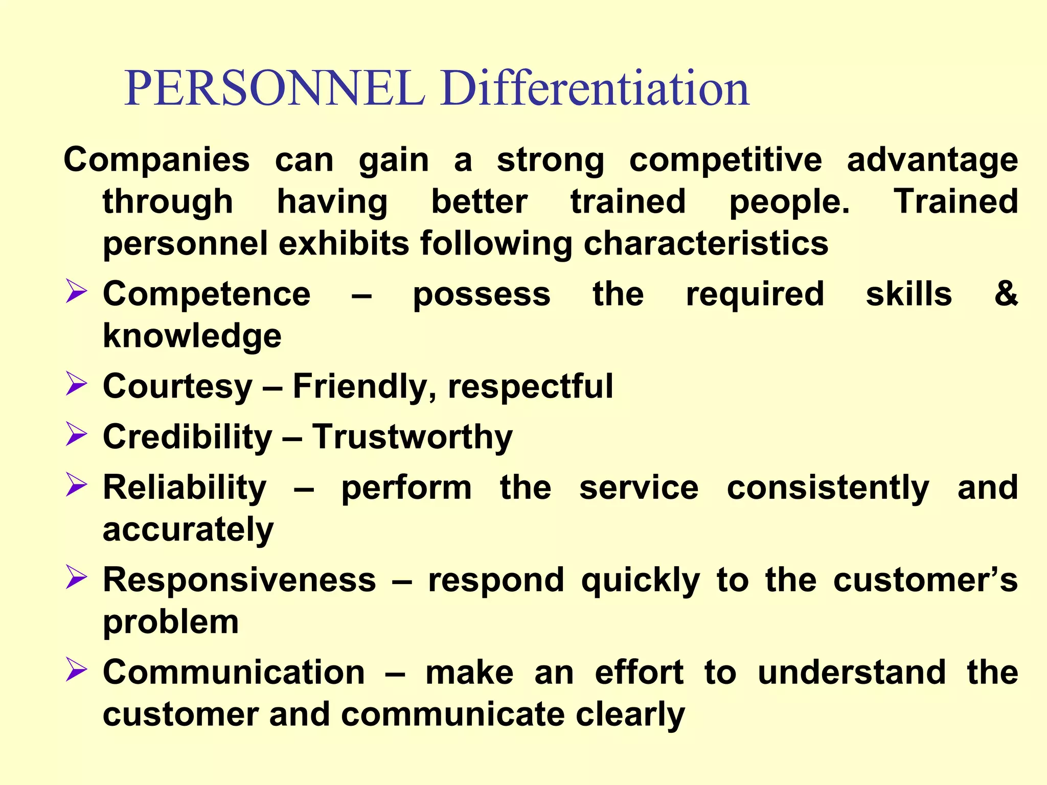 Companies can gain a strong competitive advantage through having better trained people. Trained personnel exhibits following characteristics Competence – possess the required skills & knowledge Courtesy – Friendly, respectful Credibility – Trustworthy Reliability – perform the service consistently and accurately Responsiveness – respond quickly to the customer’s problem Communication – make an effort to understand the customer and communicate clearly PERSONNEL Differentiation 