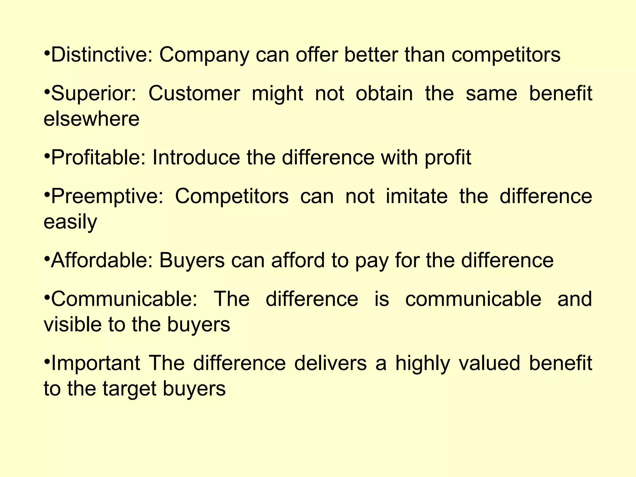 Distinctive: Company can offer better than competitors Superior: Customer might not obtain the same benefit elsewhere Profitable: Introduce the difference with profit Preemptive: Competitors can not imitate the difference easily Affordable: Buyers can afford to pay for the difference Communicable: The difference is communicable and visible to the buyers Important The difference delivers a highly valued benefit to the target buyers 