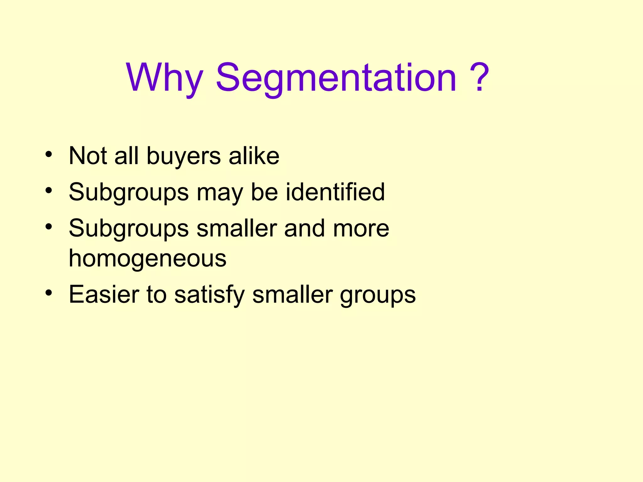 Why Segmentation ?   Not all buyers alike Subgroups may be identified Subgroups smaller and more homogeneous Easier to satisfy smaller groups 