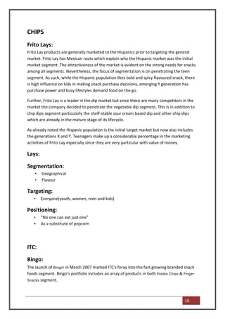 CHIPS
Frito Lays:
Frito Lay products are generally marketed to the Hispanics prior to targeting the general
market. Frito Lay has Mexican roots which explain why the Hispanic market was the initial
market segment. The attractiveness of the market is evident on the strong needs for snacks
among all segments. Nevertheless, the focus of segmentation is on penetrating the teen
segment. As such, while the Hispanic population likes bold and spicy flavoured snack, there
is high influence on kids in making snack purchase decisions, emerging Y generation has
purchase power and busy lifestyles demand food on the go.

Further, Frito Lay is a leader in the dip market but since there are many competitors in the
market the company decided to penetrate the vegetable dip segment. This is in addition to
chip dips segment particularly the shelf-stable sour cream based dip and other chip dips
which are already in the mature stage of its lifecycle.

As already noted the Hispanic population is the initial target market but now also includes
the generations X and Y. Teenagers make up a considerable percentage in the marketing
activities of Frito Lay especially since they are very particular with value of money.

Lays:

Segmentation:
    •   Geographical
    •   Flavour

Targeting:
   •    Everyone(youth, women, men and kids)

Positioning:
   •    “No one can eat just one”
   •    As a substitute of popcorn




ITC:

Bingo:
The launch of Bingo! in March 2007 marked ITC's foray into the fast growing branded snack
foods segment. Bingo’s portfolio includes an array of products in both Potato Chips & Finger
Snacks segment.




                                                                                      10
 