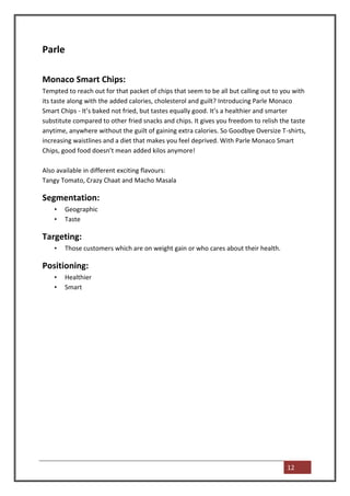 Parle

Monaco Smart Chips:
Tempted to reach out for that packet of chips that seem to be all but calling out to you with
its taste along with the added calories, cholesterol and guilt? Introducing Parle Monaco
Smart Chips - It’s baked not fried, but tastes equally good. It’s a healthier and smarter
substitute compared to other fried snacks and chips. It gives you freedom to relish the taste
anytime, anywhere without the guilt of gaining extra calories. So Goodbye Oversize T-shirts,
increasing waistlines and a diet that makes you feel deprived. With Parle Monaco Smart
Chips, good food doesn’t mean added kilos anymore!

Also available in different exciting flavours:
Tangy Tomato, Crazy Chaat and Macho Masala

Segmentation:
    •   Geographic
    •   Taste

Targeting:
    •   Those customers which are on weight gain or who cares about their health.

Positioning:
    •   Healthier
    •   Smart




                                                                                      12
 