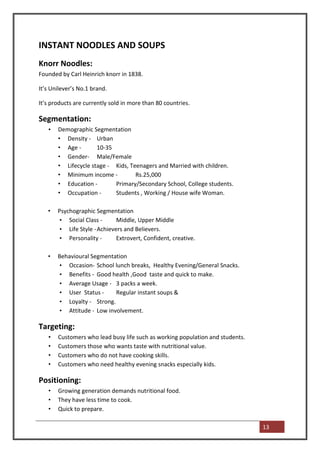 INSTANT NOODLES AND SOUPS
Knorr Noodles:
Founded by Carl Heinrich knorr in 1838.

It’s Unilever’s No.1 brand.

It’s products are currently sold in more than 80 countries.

Segmentation:
   •   Demographic Segmentation
       • Density - Urban
       • Age -       10-35
       • Gender- Male/Female
       • Lifecycle stage - Kids, Teenagers and Married with children.
       • Minimum income -          Rs.25,000
       • Education -       Primary/Secondary School, College students.
       • Occupation -      Students , Working / House wife Woman.

   •   Psychographic Segmentation
        • Social Class -      Middle, Upper Middle
        • Life Style - Achievers and Believers.
        • Personality -       Extrovert, Confident, creative.

   •   Behavioural Segmentation
       • Occasion- School lunch breaks, Healthy Evening/General Snacks.
       • Benefits - Good health ,Good taste and quick to make.
       • Average Usage - 3 packs a week.
       • User Status -     Regular instant soups &
       • Loyalty - Strong.
       • Attitude - Low involvement.

Targeting:
   •   Customers who lead busy life such as working population and students.
   •   Customers those who wants taste with nutritional value.
   •   Customers who do not have cooking skills.
   •   Customers who need healthy evening snacks especially kids.

Positioning:
   •   Growing generation demands nutritional food.
   •   They have less time to cook.
   •   Quick to prepare.

                                                                               13
 