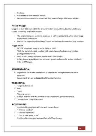 •   Portable.
   •   Good to taste with different flavors .
   •   Helps the consumers to increase their daily intake of vegetables especially kids.


Nestle Maggi:
Maggi is an over 100-year-old Nestlé brand of instant soups, stocks, bouillons, ketchups,
sauces, seasonings and instant noodles.

   •   The original company came into existence in 1872 in Switzerland, when Julius Maggi
       took over his father's mill.
   •   Marked the beginning of the Maggi® brand and its lines of convenient food products.

Maggi- INDIA
  • NESTLE introduced maggi brand in INDIA in 1982.
  • With the launch of maggi noodles, NUL created a new food category in indian
      packaged food market.
  • Over in india, maggi became a popular snack food product.
  • In fact, "Maggi" has become a genericized name for instant noodles in
      India and Malaysia.


SEGMENTATION:
   •   Segmented the market on the basis of lifestyle and eating habits of the indian
       consumer.
   •   Focus mainly on age and appetite of the urban families.

TARGETING:
   •   Target audience are
   •   kids
   •   Youth
   •   Working women
   •   It helps mothers with the promise of fast to cook and good to eat snacks.
   •   ‘ convenience savvy time misers’

POSITIONING:
   •   Positioned their product with the well known slogan
   •   “ 2minute noodles”
   •   “ taste bhi health bhi”
   •   “ Easy to cook, good to eat”
   •   Positioned their product as to get fast relief from hunger.




                                                                                        14
 