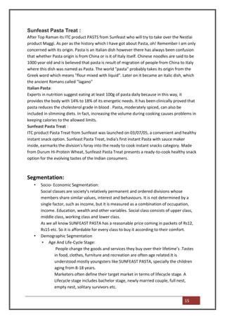 Sunfeast Pasta Treat :
After Top Raman its ITC product PASTS from Sunfeast who will try to take over the Nestlai
product Maggi. As per as the history which I have got about Pasta, oh! Remember I am only
concerned with its origin. Pasta is an Italian dish however there has always been confusion
that whether Pasta origin is from China or is it of Italy itself. Chinese noodles are said to be
1000 year old and is believed that pasta is result of migration of people from China to Italy
where this dish was named as Pasta. The world "pasta" probably takes its origin from the
Greek word which means "flour mixed with liquid". Later on it became an italic dish, which
the ancient Romans called "lagano"
Italian Pasta:
Experts in nutrition suggest eating at least 100g of pasta daily because in this way, it
provides the body with 14% to 18% of its energetic needs. It has been clinically proved that
pasta reduces the cholesterol grade in blood . Pasta, moderately spiced, can also be
included in slimming diets. In fact, increasing the volume during cooking causes problems in
keeping calories to the allowed limits.
Sunfeast Pasta Treat :
ITC product Pasta Treat from Sunfeast was launched on 03/07/05, a convenient and healthy
instant snack option. Sunfeast Pasta Treat, India's first instant Pasta with sauce maker
inside, earmarks the division's foray into the ready to cook instant snacks category. Made
from Durum Hi-Protein Wheat, Sunfeast Pasta Treat presents a ready-to-cook healthy snack
option for the evolving tastes of the Indian consumers.



Segmentation:
   •   Socio- Economic Segmentation:
       Social classes are society’s relatively permanent and ordered divisions whose
       members share similar values, interest and behaviours. It is not determined by a
       single factor, such as income, but it is measured as a combination of occupation,
       income. Education, wealth and other variables. Social class consists of upper class,
       middle class, working class and lower class.
       As we all know SUNFEAST PASTA has a reasonable price coming in packets of Rs12,
       Rs15 etc. So it is affordable for every class to buy it according to their comfort.
   •   Demographic Segmentation
        • Age And Life-Cycle Stage:
                People change the goods and services they buy over their lifetime’s .Tastes
               in food, clothes, furniture and recreation are often age related.It is
               understood mostly youngsters like SUNFEAST PASTA, specially the children
               aging from 8-18 years.
               Marketers often define their target market in terms of lifecycle stage. A
               Lifecycle stage includes bachelor stage, newly married couple, full nest,
               empty nest, solitary survivors etc.


                                                                                         15
 