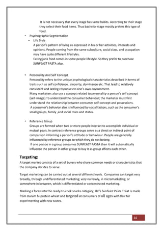 It is not necessary that every stage has same habits. According to their stage
             they select their food items. Thus bachelor stage mostly prefers this type of
             food.
   • Psychographic Segmentation
     • Life Style
        A person’s pattern of living as expressed in his or her activities, interests and
        opinions. People coming from the same subculture, social class, and occupation
        may have quite different lifestyles.
        Eating junk food comes in some people lifestyle. So they prefer to purchase
        SUNFEAST PASTA also.


   •   Personality And Self Concept
       Personality refers to the unique psychological characteristics described in terms of
       traits such as self confidence , sincerity, dominance etc .That lead to relatively
       consistent and lasting responses to one’s own environment.
       Many marketers also use a concept related to personality-a person’s self concept
       (self-image).To understand the consumer behaviour; the marketer must first
       understand the relationship between consumer self-concept and possessions.
        A consumer’s behavior also is influenced by social factors, such as the consumer’s
       small groups, family ,and social roles and status.

   •   Reference Group
       Groups are formed when two or more people interact to accomplish individual or
       mutual goals. In contrast reference groups serve as a direct or indirect point of
       comparison informing a person’s attitude or behaviour. People are generally
       influenced by reference groups to which they do not belong.
        If one person in a group consumes SUNFEAST PASTA then it will automatically
       influence the person in other group to buy it as group affects each other.

Targeting:
A target market consists of a set of buyers who share common needs or characteristics that
the company decides to serve.

Target marketing can be carried out at several different levels. Companies can target very
broadly, through undifferentiated marketing; very narrowly, in micromarketing; or
somewhere in between, which is differentiated or concentrated marketing.

Marking a foray into the ready-to-cook snacks category, ITC's Sunfeast Pasta Treat is made
from Durum hi-protein wheat and targeted at consumers of all ages with flair for
experimenting with new tastes.




                                                                                      16
 