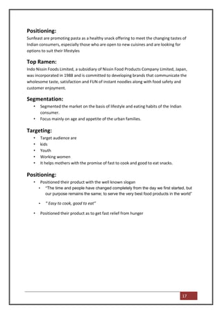 Positioning:
Sunfeast are promoting pasta as a healthy snack offering to meet the changing tastes of
Indian consumers, especially those who are open to new cuisines and are looking for
options to suit their lifestyles

Top Ramen:
Indo Nissin Foods Limited, a subsidiary of Nissin Food Products Company Limited, Japan,
was incorporated in 1988 and is committed to developing brands that communicate the
wholesome taste, satisfaction and FUN of instant noodles along with food safety and
customer enjoyment.

Segmentation:
   •       Segmented the market on the basis of lifestyle and eating habits of the Indian
           consumer.
   •       Focus mainly on age and appetite of the urban families.

Targeting:
   •       Target audience are
   •       kids
   •       Youth
   •       Working women
   •       It helps mothers with the promise of fast to cook and good to eat snacks.

Positioning:
   •       Positioned their product with the well known slogan
       •     “The time and people have changed completely from the day we first started, but
             our purpose remains the same; to serve the very best food products in the world”

       •     “ Easy to cook, good to eat”

   •       Positioned their product as to get fast relief from hunger




                                                                                            17
 