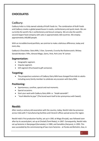 CHOCOLATES

Cadbury:
Cadbury India is a fully owned subsidy of Kraft Foods Inc. The combination of Kraft Foods
and Cadbury creates a global powerhouse in snacks, confectionery and quick meals. We are
currently the world's No.1 confectionery and biscuit company. We are also the world’s
second-largest food company with sales in approximately 160 countries. We employ
approximately 140,000 people.

With an incredible brand portfolio, we contrive to make a delicious difference, today and
every day.

Cadbury's Chocolates: Dairy Milk, 5 Star, Caramels, Crunchy Nut Butterscotch, Mickey
Donald Wonders Tiffin, Almond Magic, Gems, Perk, Perk Lime 'N' Lemon

Segmentation:
       Geographic segment.
       Impulse segment.
       Gift segment (Purchased to gift someone).

Targeting:
       The prospective customers of Cadbury Dairy Milk have changed from kids to adults-
       including every family member to celebrate any occasion with Dairy Milk.

Positioning:
       Spontaneous, carefree, special and real moments.
       Special occasions.
       Start your work with Cadbury Dairy Milk i.e. “shubh aarambh”.
       " Kuch Meetha ho jaye” (The brand want itself to be synonymous with Sweet).




Nestlé:
After nearly a century-old association with the country, today, Nestlé India has presence
across India with 7 manufacturing facilities and 4 branch offices spread across the region.

Nestlé India’s first production facility, set up in 1961 at Moga (Punjab), was followed soon
after by its second plant, set up at Choladi (Tamil Nadu), in 1967. Consequently, Nestlé India
set up factories in Nanjangud (Karnataka), in 1989, and Samalkha (Haryana), in 1993. This
was succeeded by the commissioning of two more factories - at Ponda and Bicholim, Goa, in

                                                                                       3
 