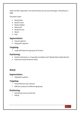 1995 and 1997 respectively. The seventh factory was set up at Pantnagar, Uttarakhand, in
2006.

Chocolates Types:

       Nestlé kitkat
       Nestlé munch,
       Nestlé milkybar
       Nestlé milk
       Nestlé bar-one
       Nestlé
       Polo

Segmentation:
       Impulse segment.
       Geographic segment.

Targeting:
  • Target kids below the age group of 16 years.
Positioning:
       Position themselves as “crispy light irresistible snack” (Nestlé Kitkat, Nestlé Munch).
       Powermint mouth freshener (Polo).




Amul:
Segmentation:
   •   Geographic segment

Targeting:
   •   Everyone(Youth, kids, women)
   •   Different products for different age groups

Positioning:
   •   Something to have just like that
   •   Gifting




                                                                                        4
 