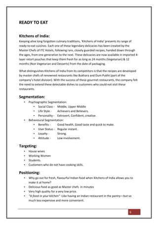 READY TO EAT

Kitchens of India:
Keeping alive long forgotten culinary traditions, ‘Kitchens of India’ presents its range of
ready-to-eat cuisines. Each one of these legendary delicacies has been created by the
Master Chefs of ITC Hotels, following rare, closely guarded recipes, handed down through
the ages, from one generation to the next. These delicacies are now available in imported 4-
layer retort pouches that keep them fresh for as long as 24 months (Vegetarian) & 12
months (Non Vegetarian and Desserts) from the date of packaging.

What distinguishes Kitchens of India from its competitors is that the recipes are developed
by master chefs of renowned restaurants like Bukhara and Dum Pukht (part of the
company’s hotel division). With the success of these gourmet restaurants, the company felt
the need to extend these delectable dishes to customers who could not visit these
restaurants.

Segmentation:
   •   Psychographic Segmentation:
          • Social Class - Middle, Upper Middle
          • Life Style -   Achievers and Believers.
          • Personality - Extrovert, Confident, creative.
   •   Behavioural Segmentation:
          • Benefits -     Good health, Good taste and quick to make.
          • User Status - Regular instant.
          • Loyalty -      Strong.
          • Attitude -     Low involvement.

Targeting:
   •   House wives
   •   Working Women
   •   Students.
   •   Customers who do not have cooking skills.

Positioning:
   •   Why go out for fresh, flavourful Indian food when Kitchens of India allows you to
       make it at home?
   •   Delicious food as good as Master chefs in minutes
   •   Very high quality for a very low price.
   •   “A feast in your kitchen” -Like having an Indian restaurant in the pantry—but so
       much less expensive and more convenient.


                                                                                     6
 