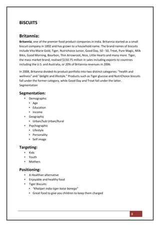 BISCUITS

Britannia:
Britannia, one of the premier food product companies in India. Britannia started as a small
biscuit company in 1892 and has grown to a household name. The brand names of biscuits
include Vita Marie Gold, Tiger, Nutrichoice Junior, Good Day, 50 - 50, Treat, Pure Magic, Milk
Bikis, Good Morning, Bourbon, Thin Arrowroot, Nice, Little Hearts and many more. Tiger,
the mass market brand, realised $150.75 million in sales including exports to countries
including the U.S. and Australia, or 20% of Britannia revenues in 2006.

In 2008, Britannia divided its product portfolio into two distinct categories: "health and
wellness" and "delight and lifestyle." Products such as Tiger glucose and NutriChoice biscuits
fall under the former category, while Good Day and Treat fall under the latter.
Segmentation

Segmentation:
   •   Demographic
       • Age
       • Education
       • Income
   •   Geographic
       • Urban/Sub Urban/Rural
   •   Psychographic
       • Lifestyle
       • Personality
       • Self image

Targeting:
   •   Kids
   •   Youth
   •   Mothers

Positioning:
   •   A Healthier alternative
   •   Enjoyable and healthy food
   •   Tiger Biscuits:
       • “Khalipet india tiger kaise banega”
       • Great food to give you children to keep them charged




                                                                                       8
 