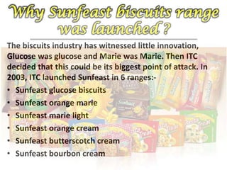 The biscuits industry has witnessed little innovation,
Glucose was glucose and Marie was Marie. Then ITC
decided that this could be its biggest point of attack. In
2003, ITC launched Sunfeast in 6 ranges:-
• Sunfeast glucose biscuits
• Sunfeast orange marie
• Sunfeast marie light
• Sunfeast orange cream
• Sunfeast butterscotch cream
• Sunfeast bourbon cream
 