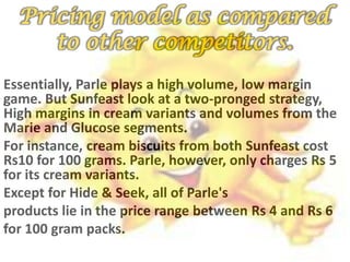 Pricing model as compared
to other competitors.
Essentially, Parle plays a high volume, low margin
game. But Sunfeast look at a two-pronged strategy,
High margins in cream variants and volumes from the
Marie and Glucose segments.
For instance, cream biscuits from both Sunfeast cost
Rs10 for 100 grams. Parle, however, only charges Rs 5
for its cream variants.
Except for Hide & Seek, all of Parle's
products lie in the price range between Rs 4 and Rs 6
for 100 gram packs.
 