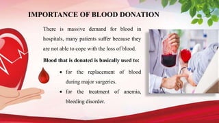 IMPORTANCE OF BLOOD DONATION
There is massive demand for blood in
hospitals, many patients suffer because they
are not able to cope with the loss of blood.
Blood that is donated is basically used to:
 for the replacement of blood
during major surgeries.
 for the treatment of anemia,
bleeding disorder.
 