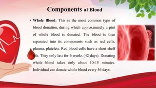 Components of Blood
• Whole Blood: This is the most common type of
blood donation, during which approximately a pint
of whole blood is donated. The blood is then
separated into its components such as red cells,
plasma, platelets. Red blood cells have a short shelf
life. They only last for 6 weeks (42 days). Donating
whole blood takes only about 10-15 minutes.
Individual can donate whole blood every 56 days.
 