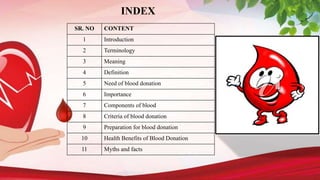 INDEX
SR. NO CONTENT
1 Introduction
2 Terminology
3 Meaning
4 Definition
5 Need of blood donation
6 Importance
7 Components of blood
8 Criteria of blood donation
9 Preparation for blood donation
10 Health Benefits of Blood Donation
11 Myths and facts
 