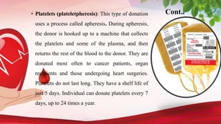 Cont..
• Platelets (plateletpheresis): This type of donation
uses a process called apheresis. During apheresis,
the donor is hooked up to a machine that collects
the platelets and some of the plasma, and then
returns the rest of the blood to the donor. They are
donated most often to cancer patients, organ
recipients and those undergoing heart surgeries.
Platelets do not last long. They have a shelf life of
just 5 days. Individual can donate platelets every 7
days, up to 24 times a year.
 