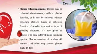 Cont..
• Plasma (plasmapheresis): Plasma may be
collected simultaneously with a platelet
donation, or it may be collected without
collecting platelets during an apheresis
donation. It's used to treat various types of
bleeding disorders. It's also given to
patients who have suffered major traumatic
injuries. Plasma donation takes about 40
minutes. Individual may donate plasma
every 28 days
 