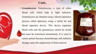 • Granulocytes: Granulocytes, a type of white
blood cells which help to fight infection.
Granulocytes are donated using a blood separation
process called apheresis, using a sterile kit and
blood separator device. This device separates
blood cells and the granulocyte cannot be stored
but must be transfused immediately. It is used in
cancer patient because chemotherapy and radiation
therapy cause the suppression of bone marrow.
Cont..
 
