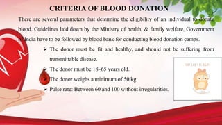 CRITERIA OF BLOOD DONATION
There are several parameters that determine the eligibility of an individual to donate
blood. Guidelines laid down by the Ministry of health, & family welfare, Government
of India have to be followed by blood bank for conducting blood donation camps.
 The donor must be fit and healthy, and should not be suffering from
transmittable disease.
 The donor must be 18–65 years old.
 The donor weighs a minimum of 50 kg.
 Pulse rate: Between 60 and 100 without irregularities.
 